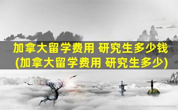 加拿大留学费用 研究生多少钱(加拿大留学费用 研究生多少)